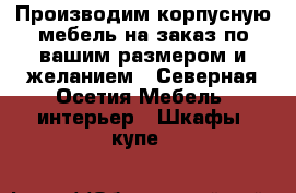 Производим корпусную мебель на заказ по вашим размером и желанием - Северная Осетия Мебель, интерьер » Шкафы, купе   